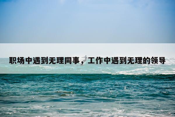 职场中遇到无理同事，工作中遇到无理的领导