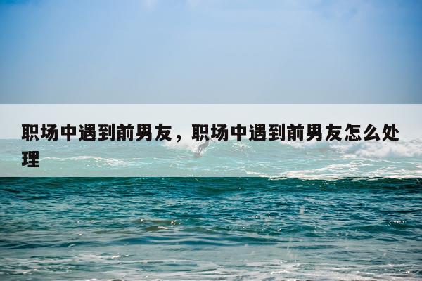 职场中遇到前男友，职场中遇到前男友怎么处理