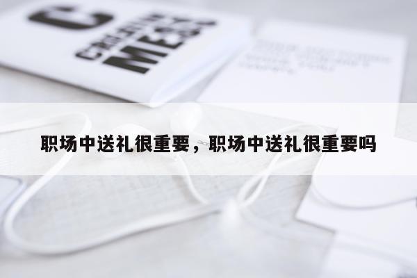 职场中送礼很重要，职场中送礼很重要吗