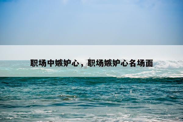 职场中嫉妒心，职场嫉妒心名场面