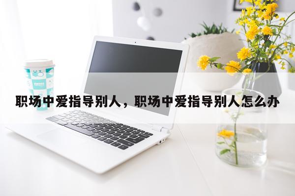 职场中爱指导别人，职场中爱指导别人怎么办