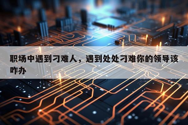 职场中遇到刁难人，遇到处处刁难你的领导该咋办