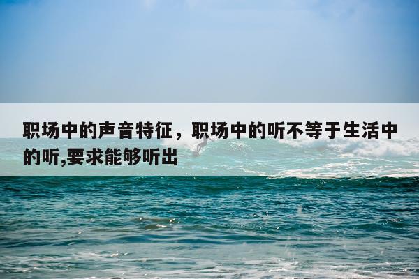 职场中的声音特征，职场中的听不等于生活中的听,要求能够听出