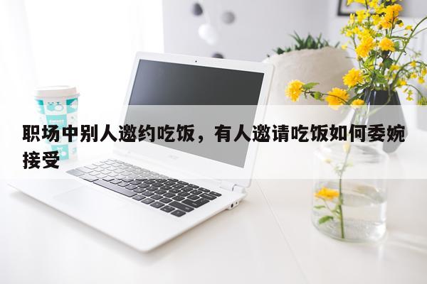 职场中别人邀约吃饭，有人邀请吃饭如何委婉接受