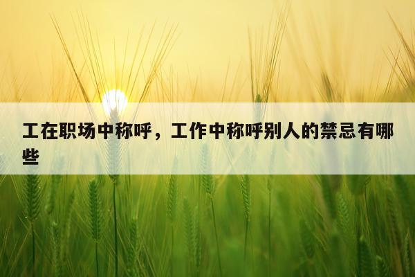 工在职场中称呼，工作中称呼别人的禁忌有哪些