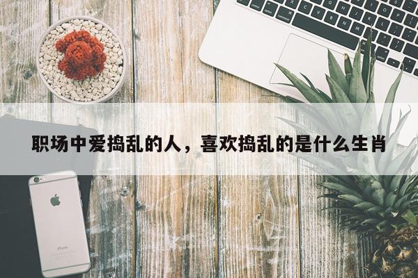 职场中爱捣乱的人，喜欢捣乱的是什么生肖