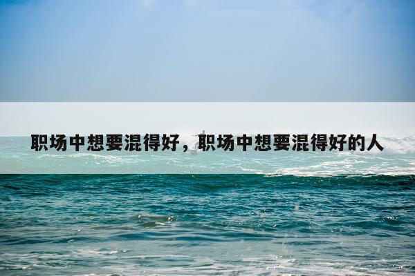 职场中想要混得好，职场中想要混得好的人