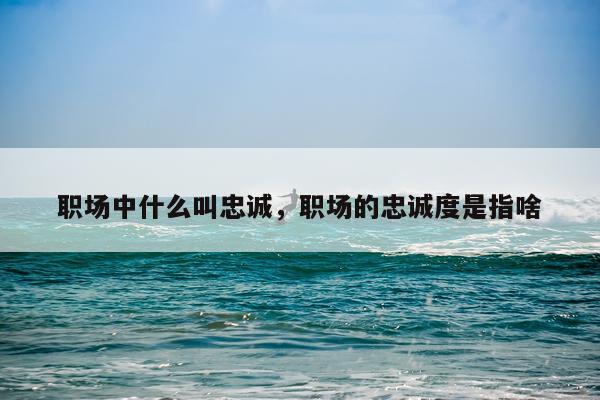 职场中什么叫忠诚，职场的忠诚度是指啥