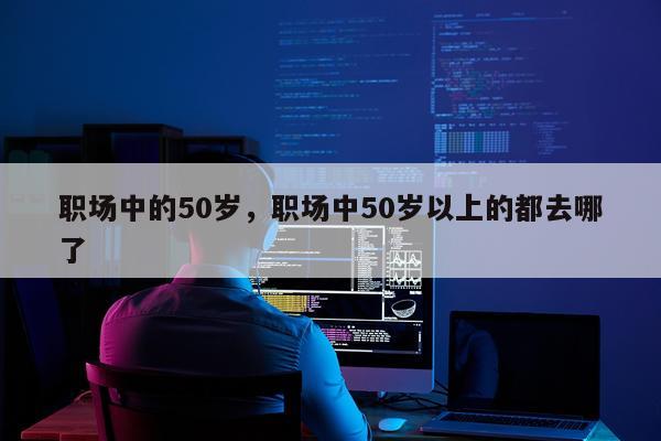 职场中的50岁，职场中50岁以上的都去哪了