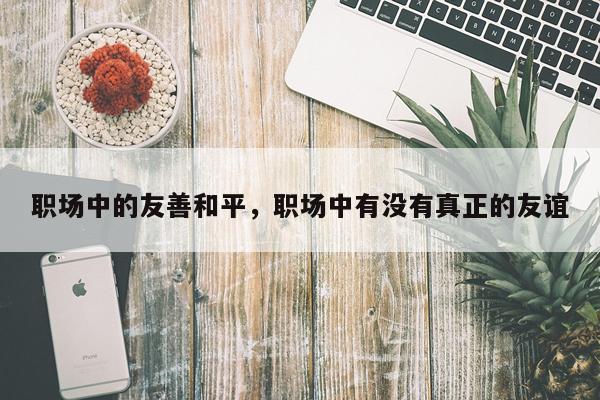 职场中的友善和平，职场中有没有真正的友谊