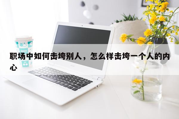职场中如何击垮别人，怎么样击垮一个人的内心