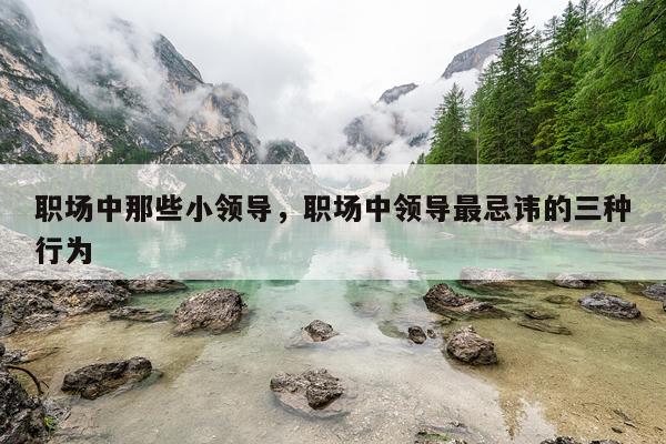 职场中那些小领导，职场中领导最忌讳的三种行为