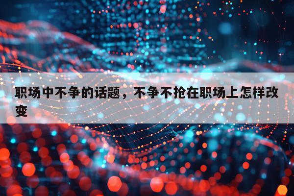 职场中不争的话题，不争不抢在职场上怎样改变