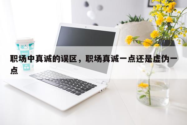 职场中真诚的误区，职场真诚一点还是虚伪一点