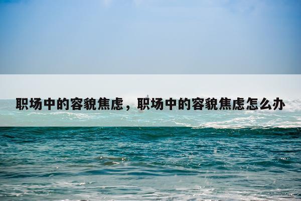 职场中的容貌焦虑，职场中的容貌焦虑怎么办