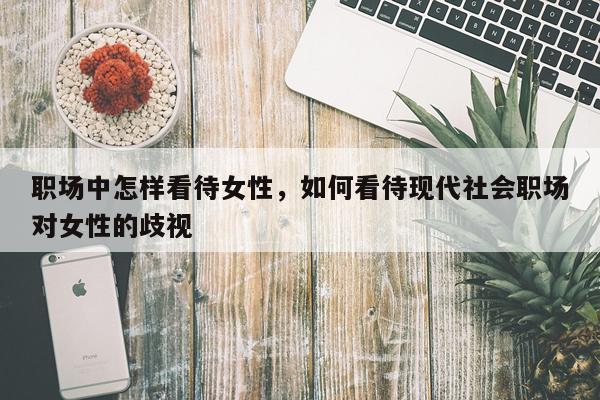 职场中怎样看待女性，如何看待现代社会职场对女性的歧视