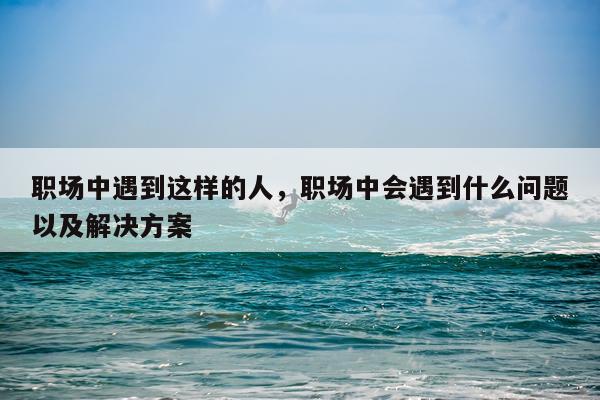 职场中遇到这样的人，职场中会遇到什么问题以及解决方案