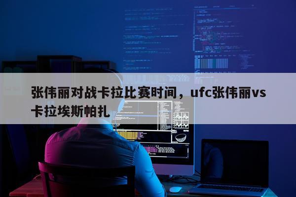 张伟丽对战卡拉比赛时间,ufc张伟丽vs卡拉埃斯帕扎
