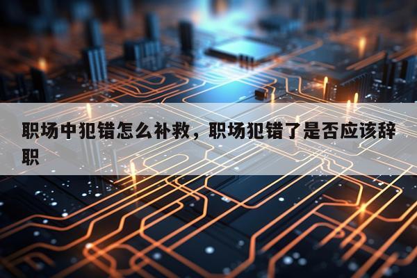 职场中犯错怎么补救，职场犯错了是否应该辞职