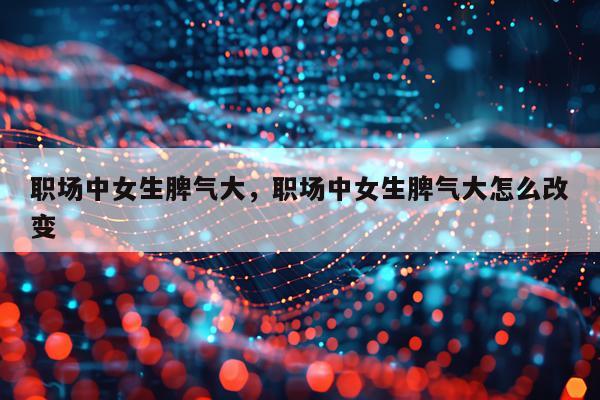 职场中女生脾气大，职场中女生脾气大怎么改变