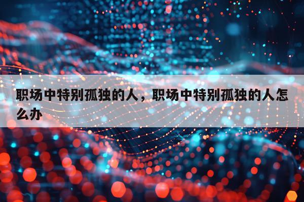 职场中特别孤独的人，职场中特别孤独的人怎么办