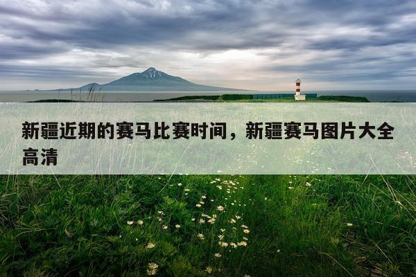 新疆近期的赛马比赛时间，新疆赛马图片大全高清