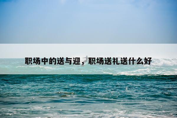 职场中的送与迎，职场送礼送什么好