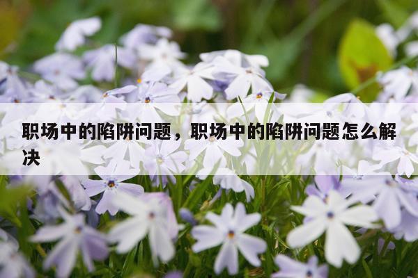 职场中的陷阱问题，职场中的陷阱问题怎么解决