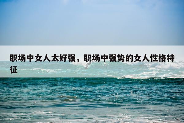 职场中女人太好强，职场中强势的女人性格特征