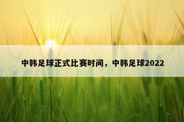 中韩足球正式比赛时间，中韩足球2022