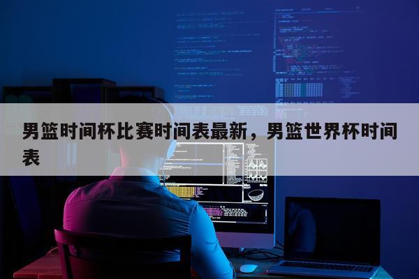 男篮时间杯比赛时间表最新，男篮世界杯时间表