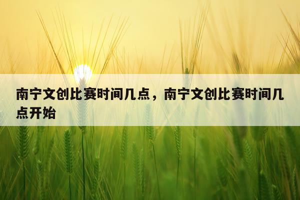 南宁文创比赛时间几点，南宁文创比赛时间几点开始