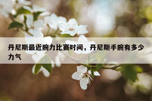 丹尼斯最近腕力比赛时间，丹尼斯手腕有多少力气