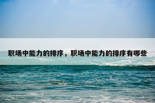职场中能力的排序，职场中能力的排序有哪些
