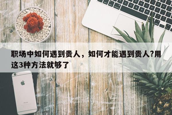 职场中如何遇到贵人，如何才能遇到贵人?用这3种方法就够了