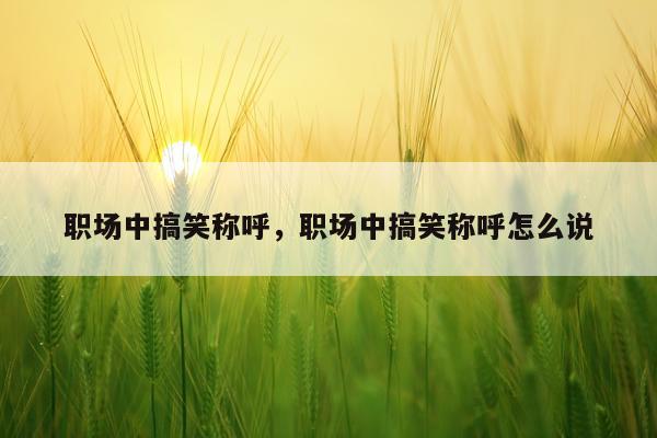 职场中搞笑称呼，职场中搞笑称呼怎么说