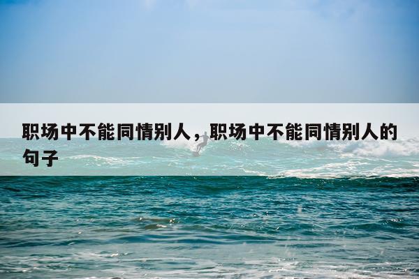 职场中不能同情别人，职场中不能同情别人的句子