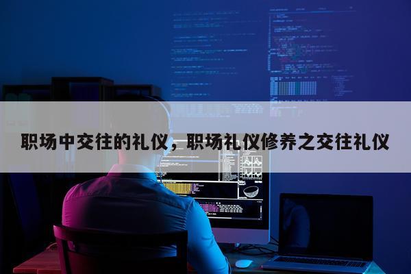 职场中交往的礼仪，职场礼仪修养之交往礼仪