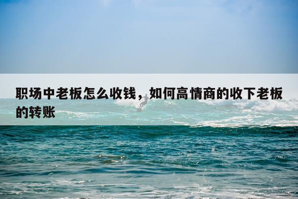 职场中老板怎么收钱，如何高情商的收下老板的转账