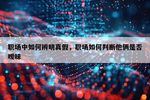 职场中如何辨明真假，职场如何判断他俩是否暧昧