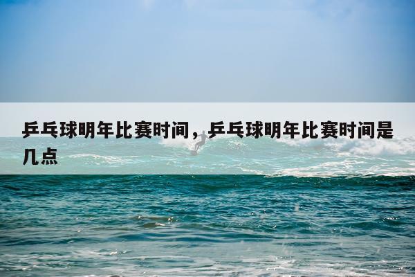 乒乓球明年比赛时间，乒乓球明年比赛时间是几点