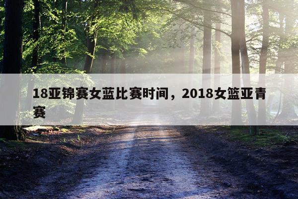 18亚锦赛女蓝比赛时间，2018女篮亚青赛