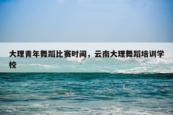 大理青年舞蹈比赛时间，云南大理舞蹈培训学校