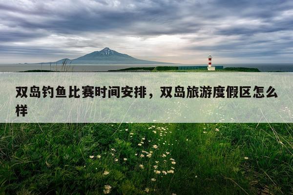 双岛钓鱼比赛时间安排，双岛旅游度假区怎么样