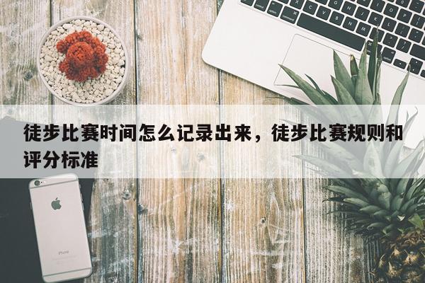 徒步比赛时间怎么记录出来，徒步比赛规则和评分标准
