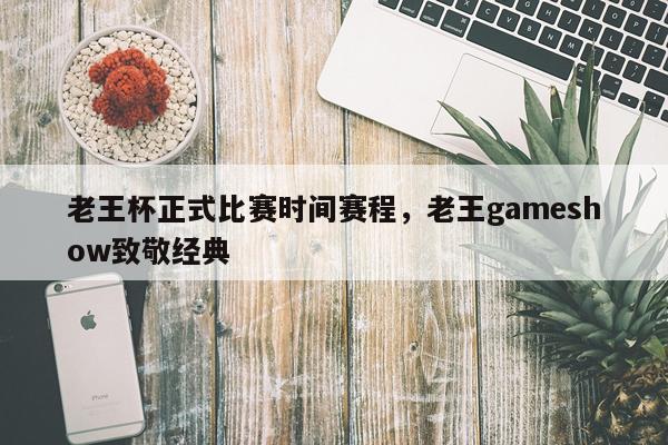 老王杯正式比赛时间赛程，老王gameshow致敬经典