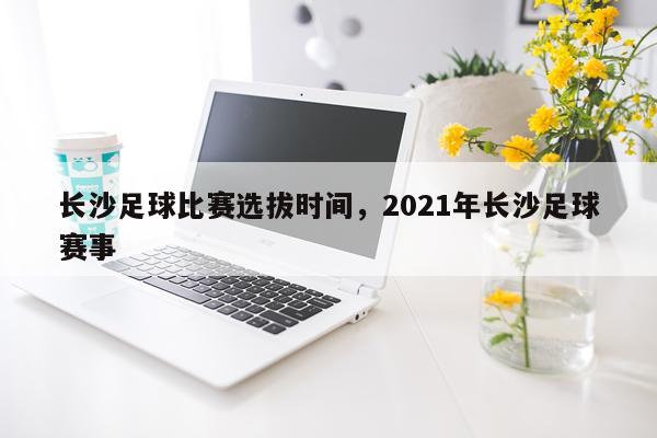 长沙足球比赛选拔时间，2021年长沙足球赛事