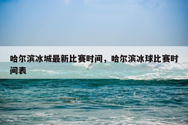 哈尔滨冰城最新比赛时间，哈尔滨冰球比赛时间表