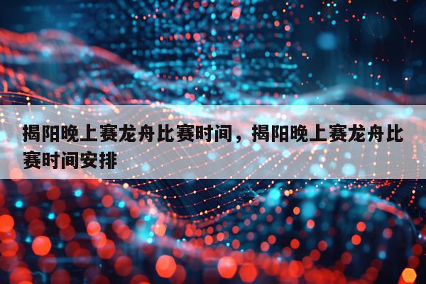 揭阳晚上赛龙舟比赛时间，揭阳晚上赛龙舟比赛时间安排