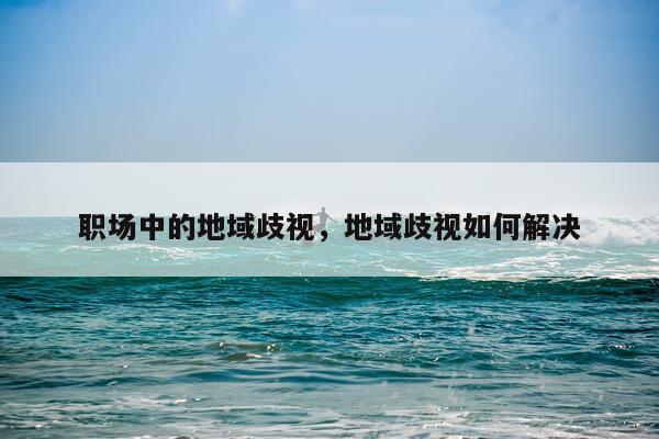 职场中的地域歧视，地域歧视如何解决